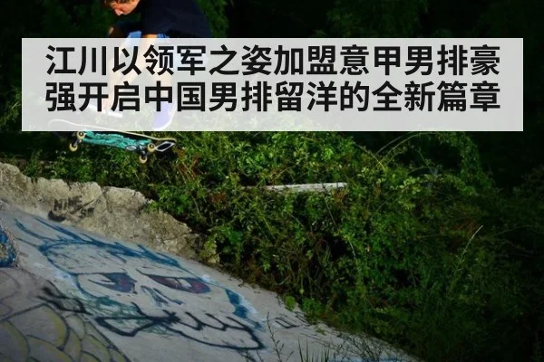 江川以领军之姿加盟意甲男排豪强开启中国男排留洋的全新篇章